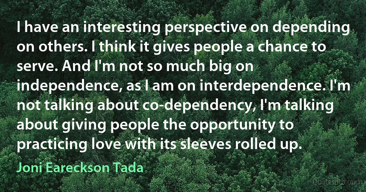 I have an interesting perspective on depending on others. I think it gives people a chance to serve. And I'm not so much big on independence, as I am on interdependence. I'm not talking about co-dependency, I'm talking about giving people the opportunity to practicing love with its sleeves rolled up. (Joni Eareckson Tada)