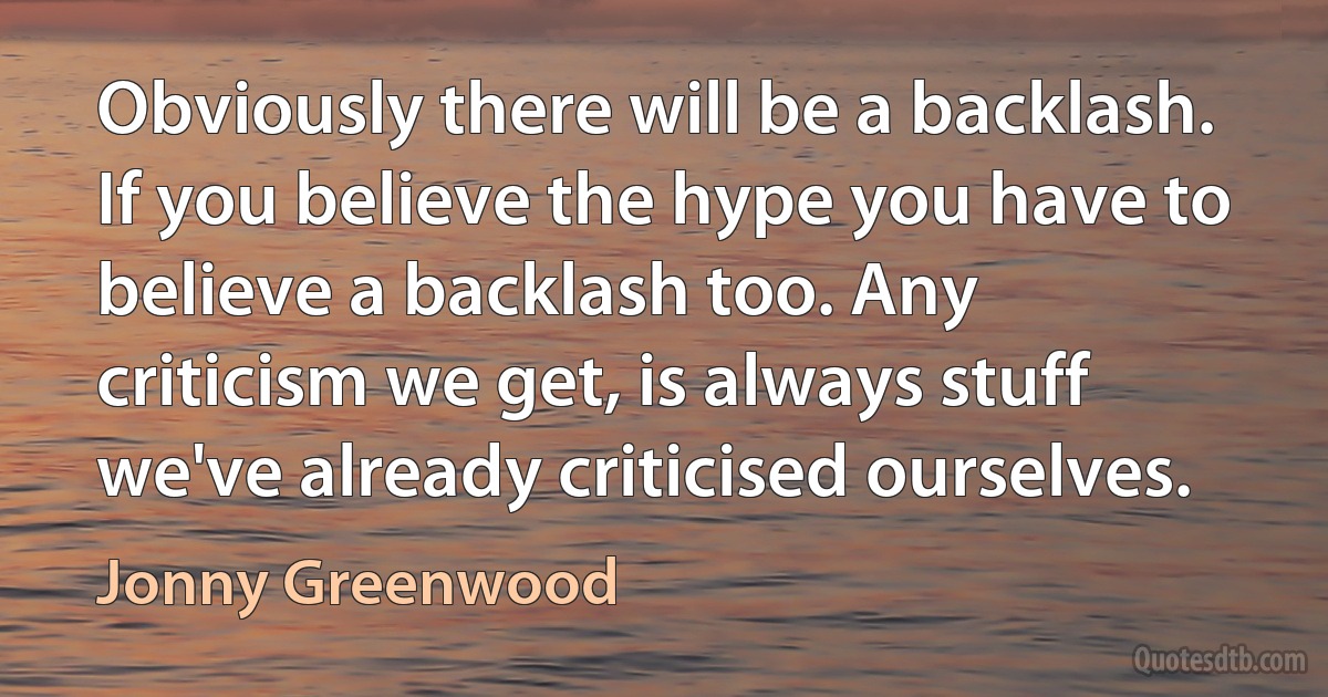 Obviously there will be a backlash. If you believe the hype you have to believe a backlash too. Any criticism we get, is always stuff we've already criticised ourselves. (Jonny Greenwood)