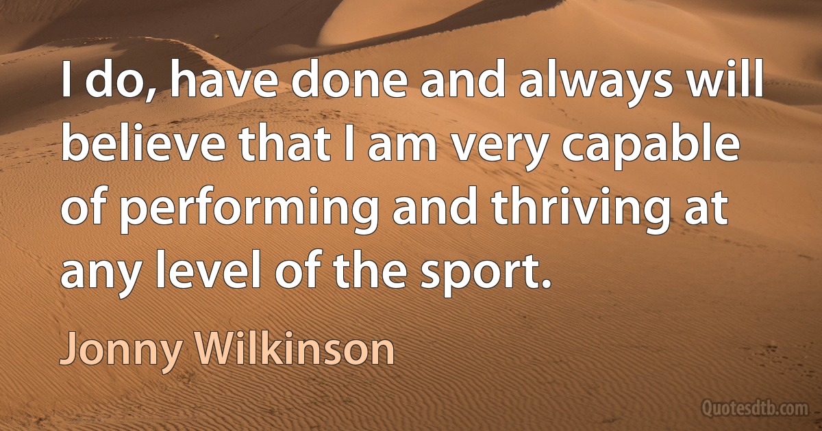 I do, have done and always will believe that I am very capable of performing and thriving at any level of the sport. (Jonny Wilkinson)