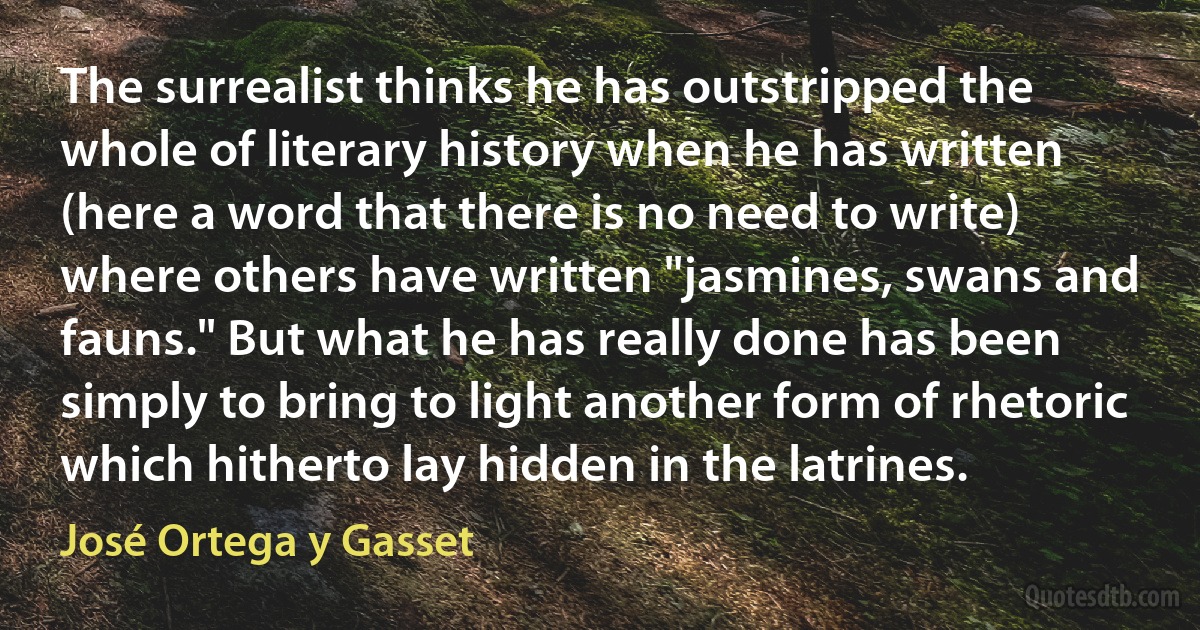 The surrealist thinks he has outstripped the whole of literary history when he has written (here a word that there is no need to write) where others have written "jasmines, swans and fauns." But what he has really done has been simply to bring to light another form of rhetoric which hitherto lay hidden in the latrines. (José Ortega y Gasset)