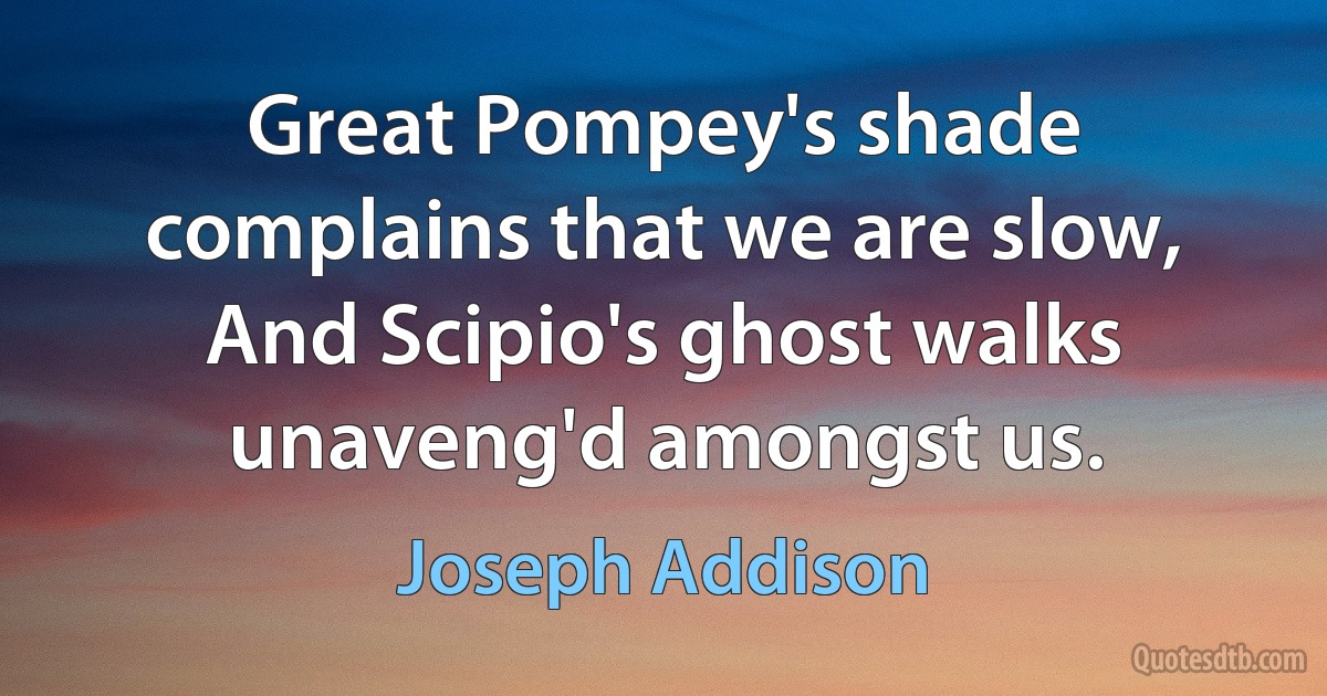 Great Pompey's shade complains that we are slow, And Scipio's ghost walks unaveng'd amongst us. (Joseph Addison)