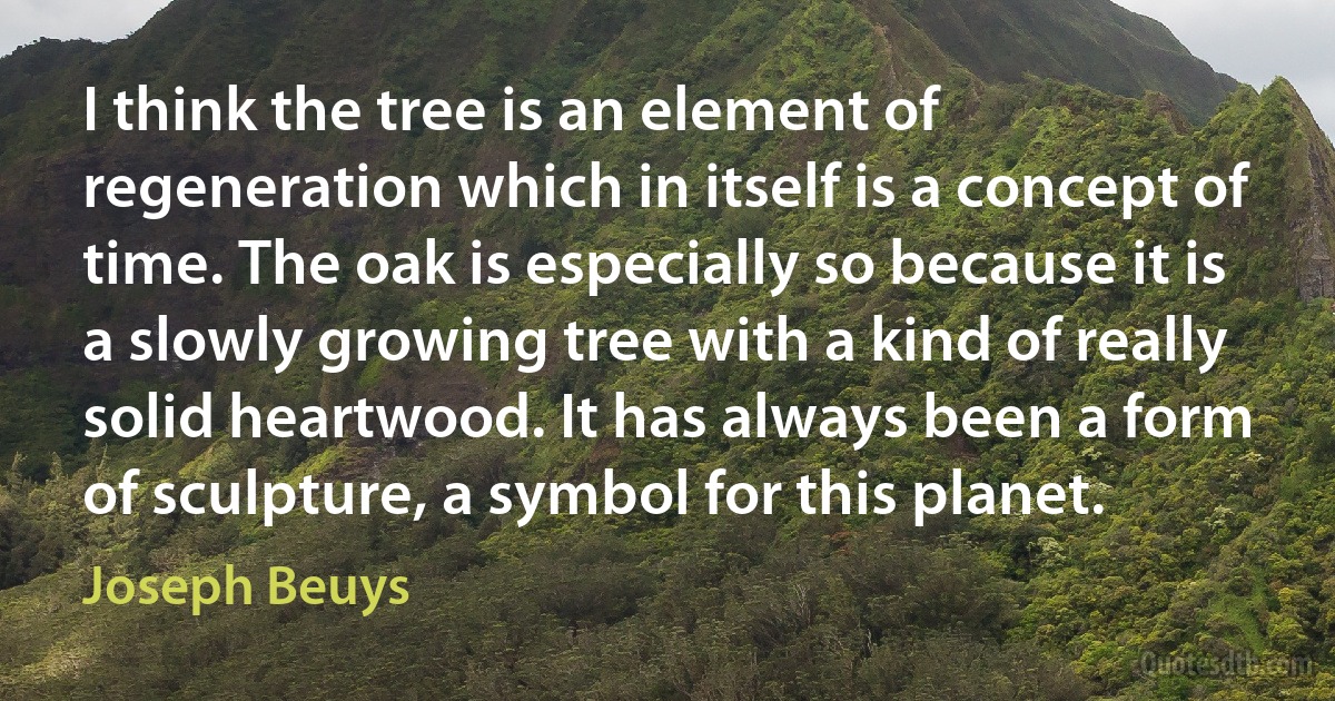 I think the tree is an element of regeneration which in itself is a concept of time. The oak is especially so because it is a slowly growing tree with a kind of really solid heartwood. It has always been a form of sculpture, a symbol for this planet. (Joseph Beuys)