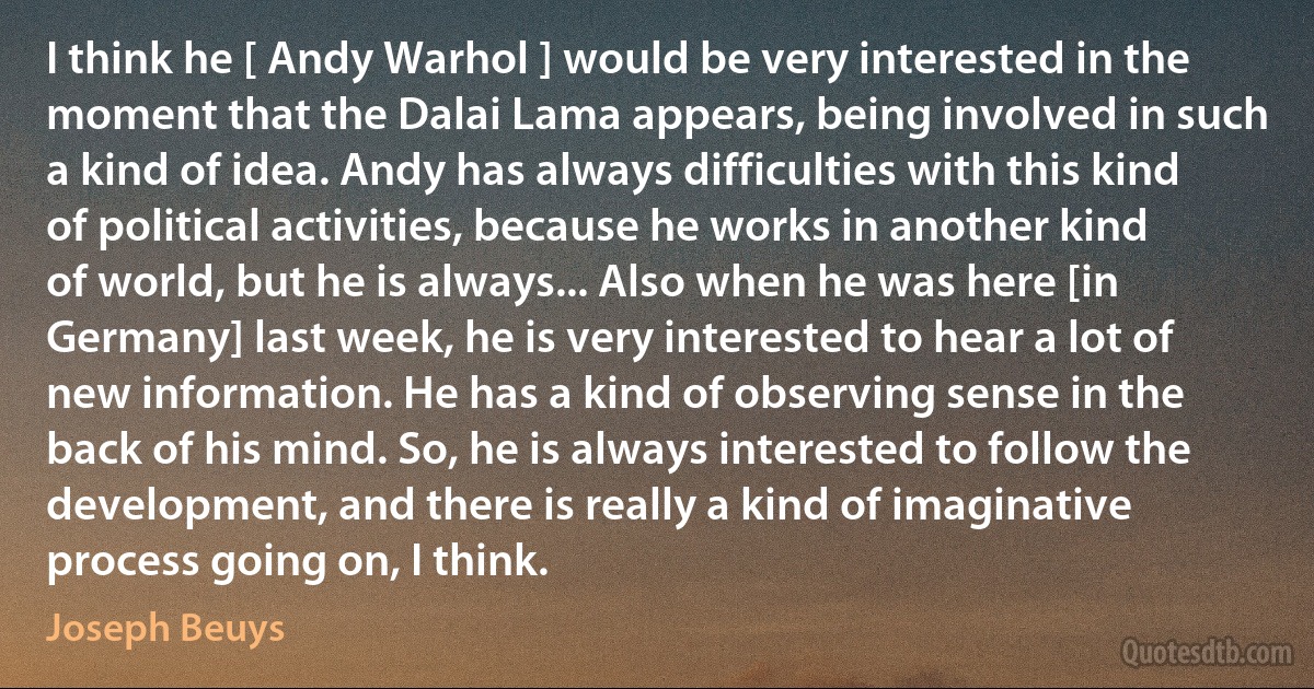 I think he [ Andy Warhol ] would be very interested in the moment that the Dalai Lama appears, being involved in such a kind of idea. Andy has always difficulties with this kind of political activities, because he works in another kind of world, but he is always... Also when he was here [in Germany] last week, he is very interested to hear a lot of new information. He has a kind of observing sense in the back of his mind. So, he is always interested to follow the development, and there is really a kind of imaginative process going on, I think. (Joseph Beuys)