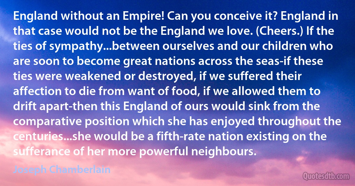 England without an Empire! Can you conceive it? England in that case would not be the England we love. (Cheers.) If the ties of sympathy...between ourselves and our children who are soon to become great nations across the seas-if these ties were weakened or destroyed, if we suffered their affection to die from want of food, if we allowed them to drift apart-then this England of ours would sink from the comparative position which she has enjoyed throughout the centuries...she would be a fifth-rate nation existing on the sufferance of her more powerful neighbours. (Joseph Chamberlain)