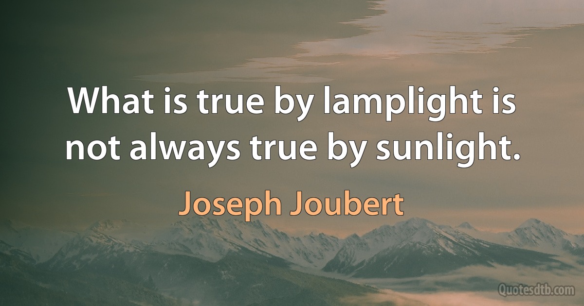 What is true by lamplight is not always true by sunlight. (Joseph Joubert)