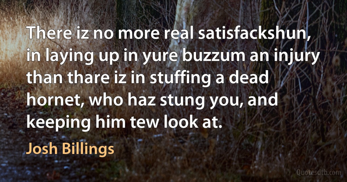 There iz no more real satisfackshun, in laying up in yure buzzum an injury than thare iz in stuffing a dead hornet, who haz stung you, and keeping him tew look at. (Josh Billings)