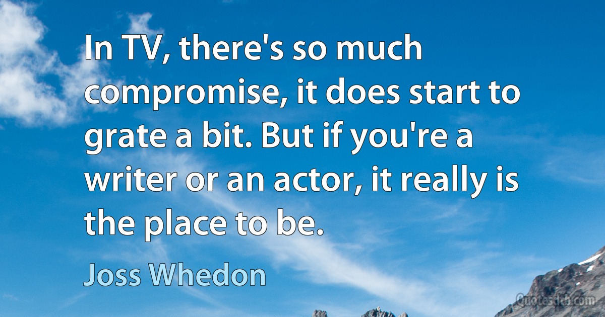 In TV, there's so much compromise, it does start to grate a bit. But if you're a writer or an actor, it really is the place to be. (Joss Whedon)