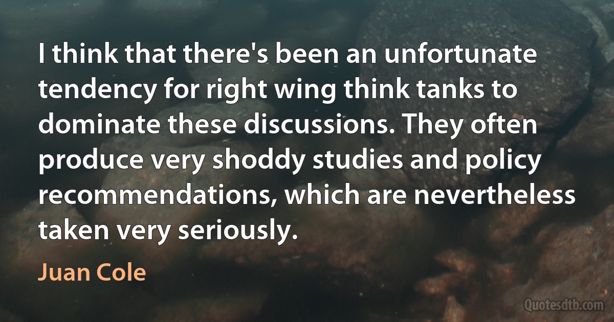 I think that there's been an unfortunate tendency for right wing think tanks to dominate these discussions. They often produce very shoddy studies and policy recommendations, which are nevertheless taken very seriously. (Juan Cole)