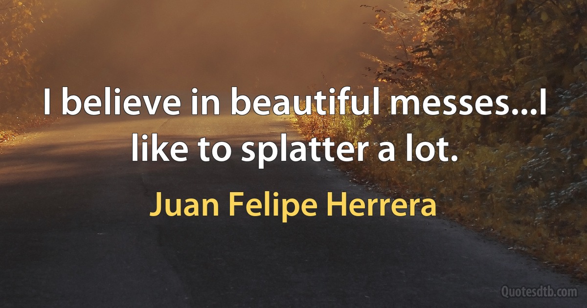 I believe in beautiful messes...I like to splatter a lot. (Juan Felipe Herrera)