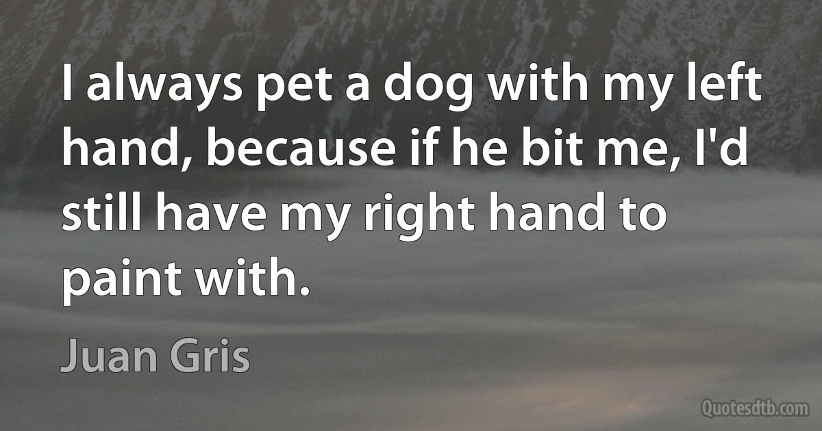 I always pet a dog with my left hand, because if he bit me, I'd still have my right hand to paint with. (Juan Gris)