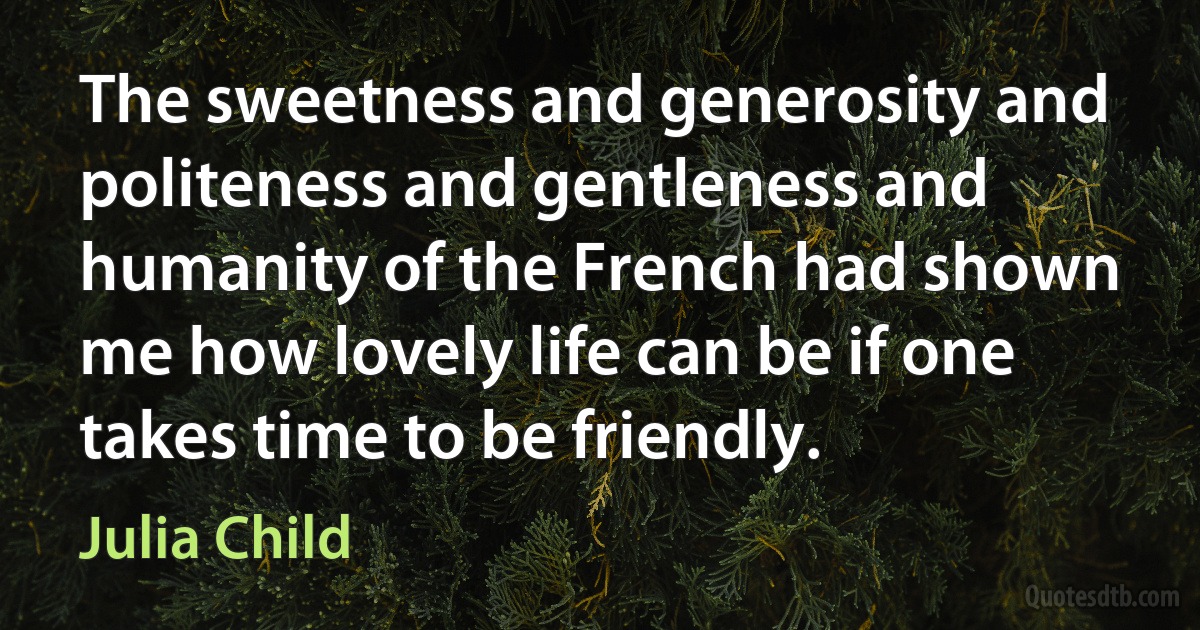 The sweetness and generosity and politeness and gentleness and humanity of the French had shown me how lovely life can be if one takes time to be friendly. (Julia Child)