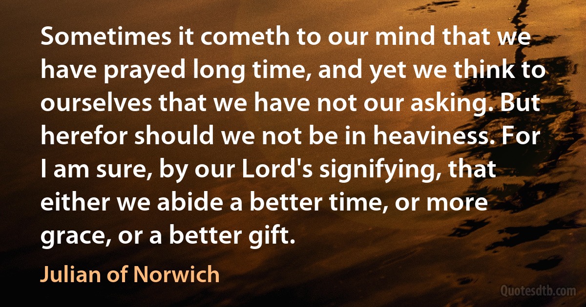 Sometimes it cometh to our mind that we have prayed long time, and yet we think to ourselves that we have not our asking. But herefor should we not be in heaviness. For I am sure, by our Lord's signifying, that either we abide a better time, or more grace, or a better gift. (Julian of Norwich)