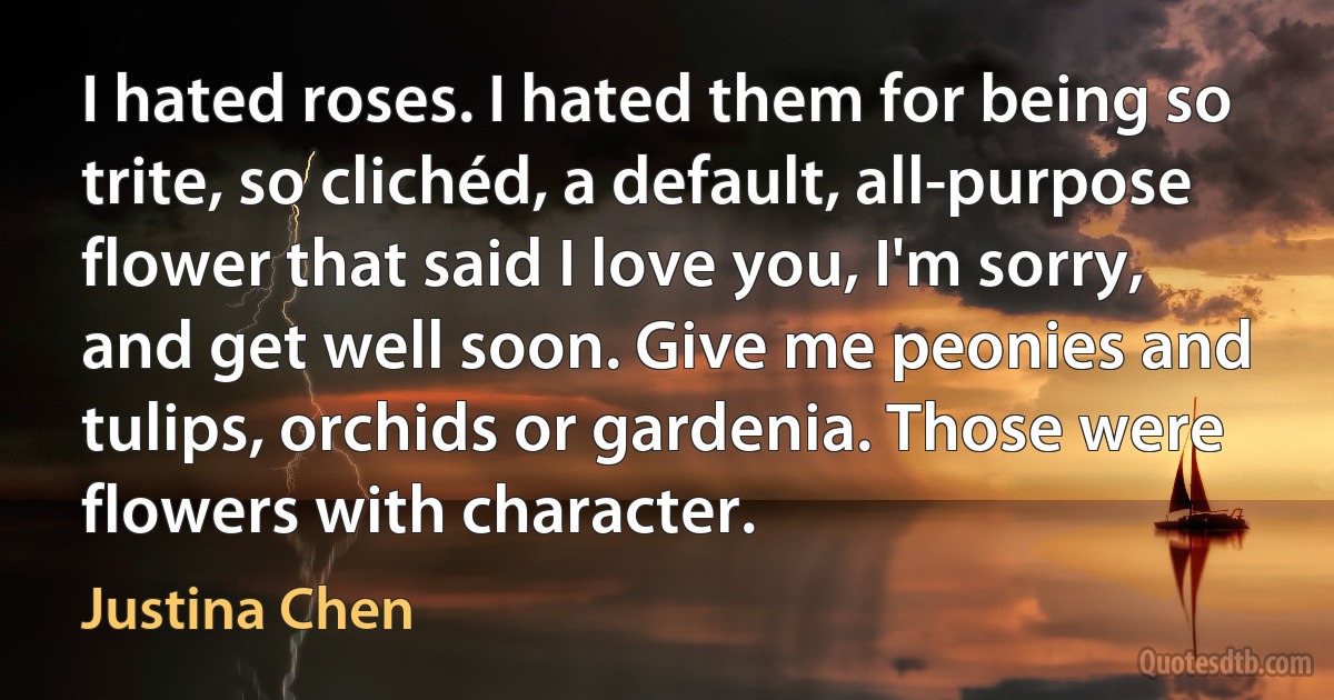 I hated roses. I hated them for being so trite, so clichéd, a default, all-purpose flower that said I love you, I'm sorry, and get well soon. Give me peonies and tulips, orchids or gardenia. Those were flowers with character. (Justina Chen)