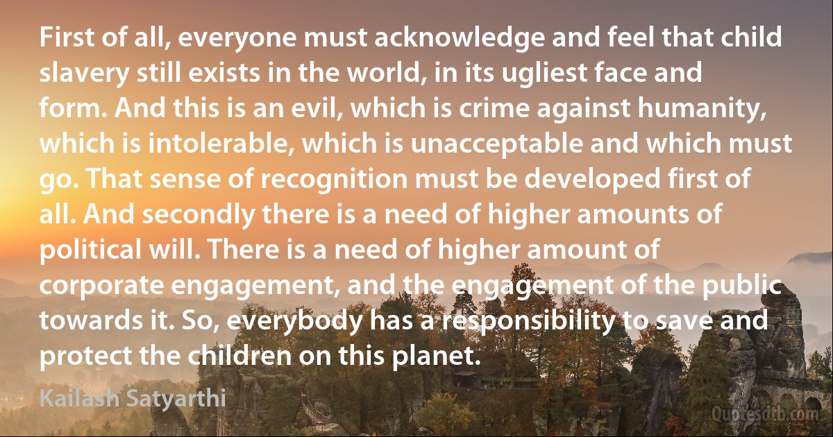 First of all, everyone must acknowledge and feel that child slavery still exists in the world, in its ugliest face and form. And this is an evil, which is crime against humanity, which is intolerable, which is unacceptable and which must go. That sense of recognition must be developed first of all. And secondly there is a need of higher amounts of political will. There is a need of higher amount of corporate engagement, and the engagement of the public towards it. So, everybody has a responsibility to save and protect the children on this planet. (Kailash Satyarthi)