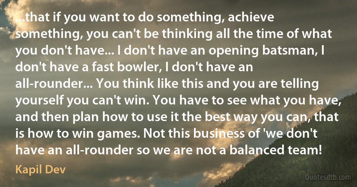 ...that if you want to do something, achieve something, you can't be thinking all the time of what you don't have... I don't have an opening batsman, I don't have a fast bowler, I don't have an all-rounder... You think like this and you are telling yourself you can't win. You have to see what you have, and then plan how to use it the best way you can, that is how to win games. Not this business of 'we don't have an all-rounder so we are not a balanced team! (Kapil Dev)