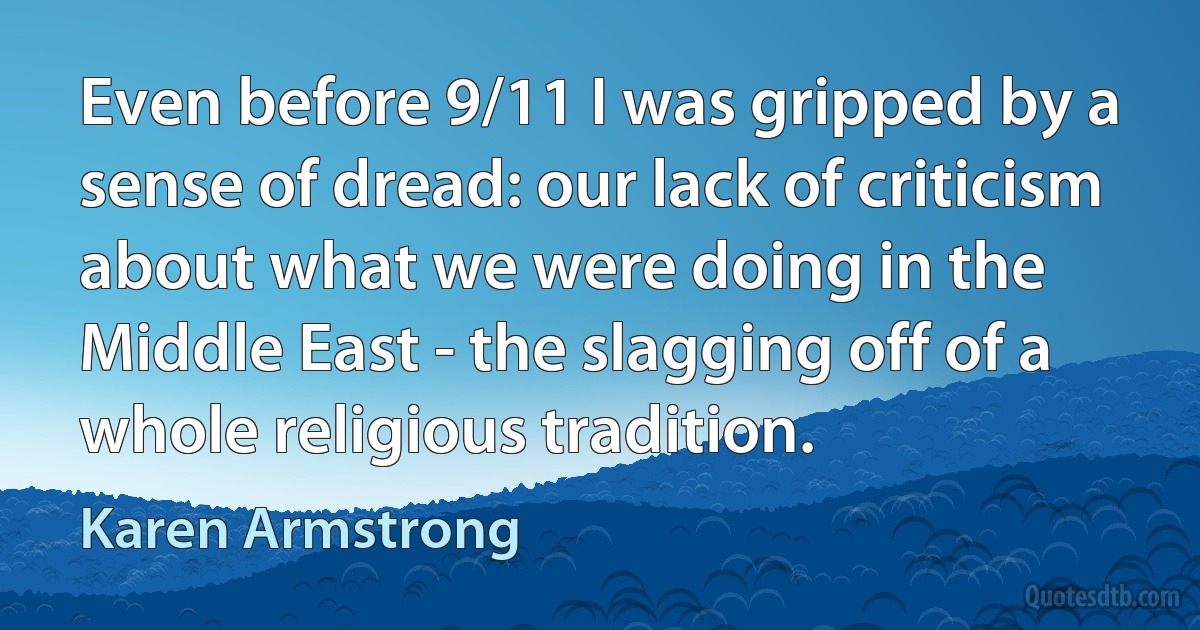 Even before 9/11 I was gripped by a sense of dread: our lack of criticism about what we were doing in the Middle East - the slagging off of a whole religious tradition. (Karen Armstrong)