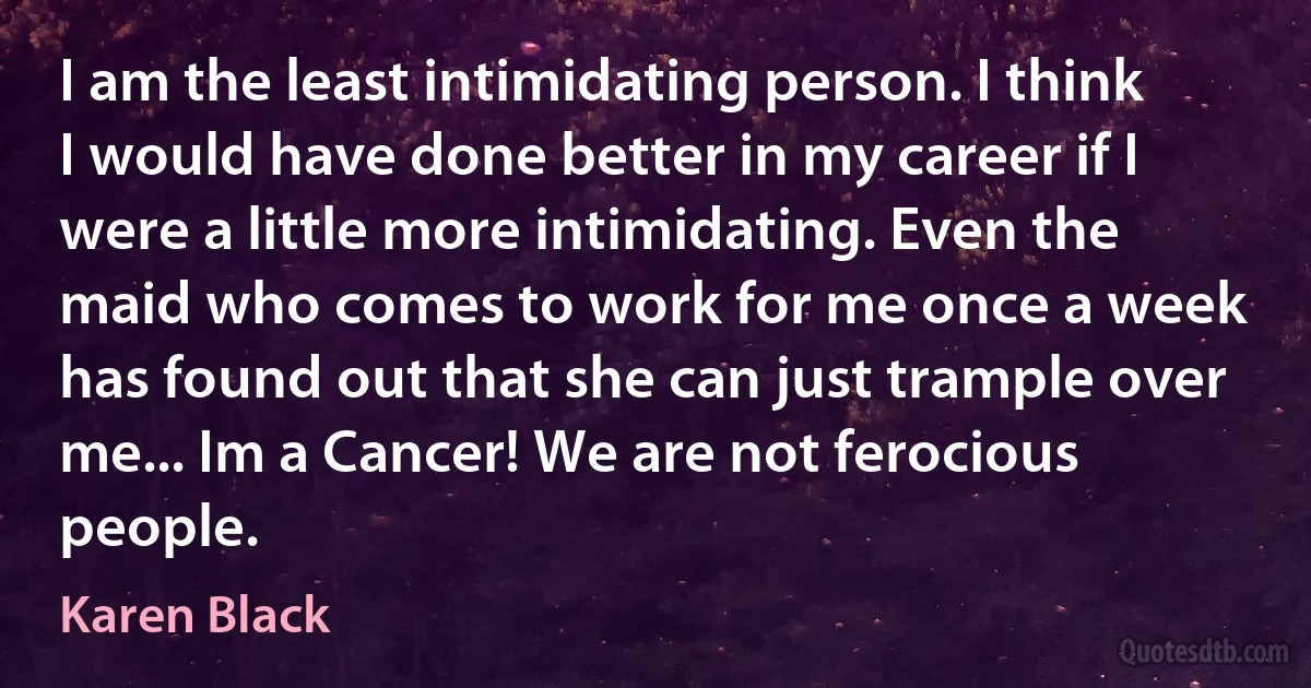 I am the least intimidating person. I think I would have done better in my career if I were a little more intimidating. Even the maid who comes to work for me once a week has found out that she can just trample over me... Im a Cancer! We are not ferocious people. (Karen Black)