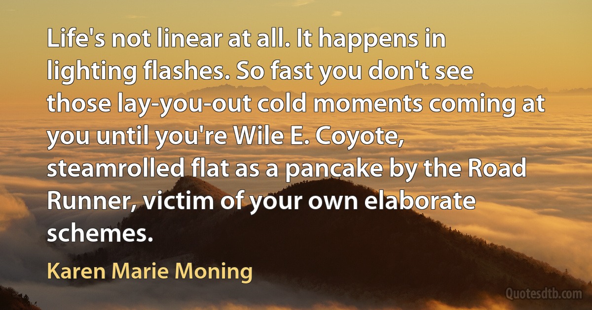 Life's not linear at all. It happens in lighting flashes. So fast you don't see those lay-you-out cold moments coming at you until you're Wile E. Coyote, steamrolled flat as a pancake by the Road Runner, victim of your own elaborate schemes. (Karen Marie Moning)