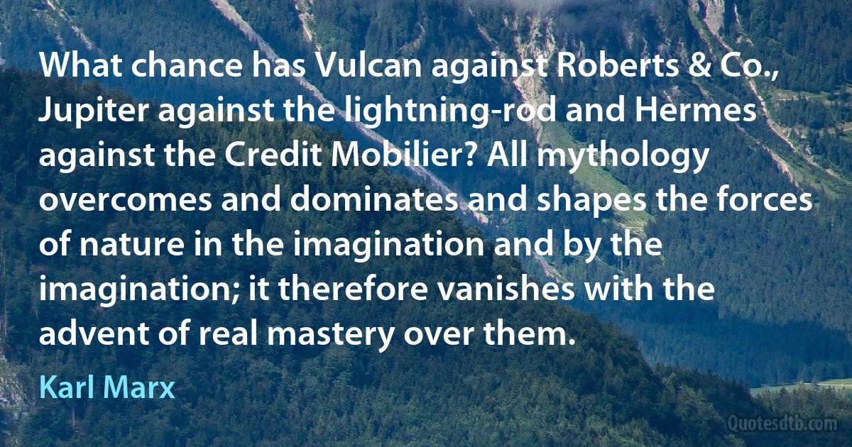 What chance has Vulcan against Roberts & Co., Jupiter against the lightning-rod and Hermes against the Credit Mobilier? All mythology overcomes and dominates and shapes the forces of nature in the imagination and by the imagination; it therefore vanishes with the advent of real mastery over them. (Karl Marx)