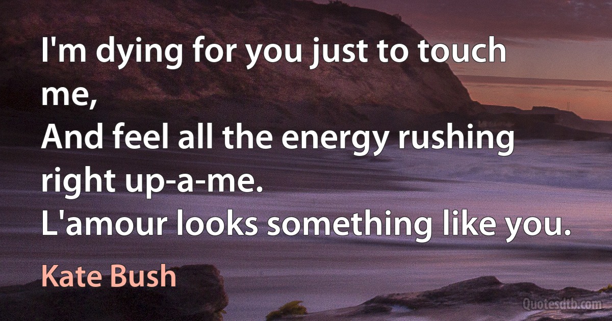 I'm dying for you just to touch me,
And feel all the energy rushing right up-a-me.
L'amour looks something like you. (Kate Bush)