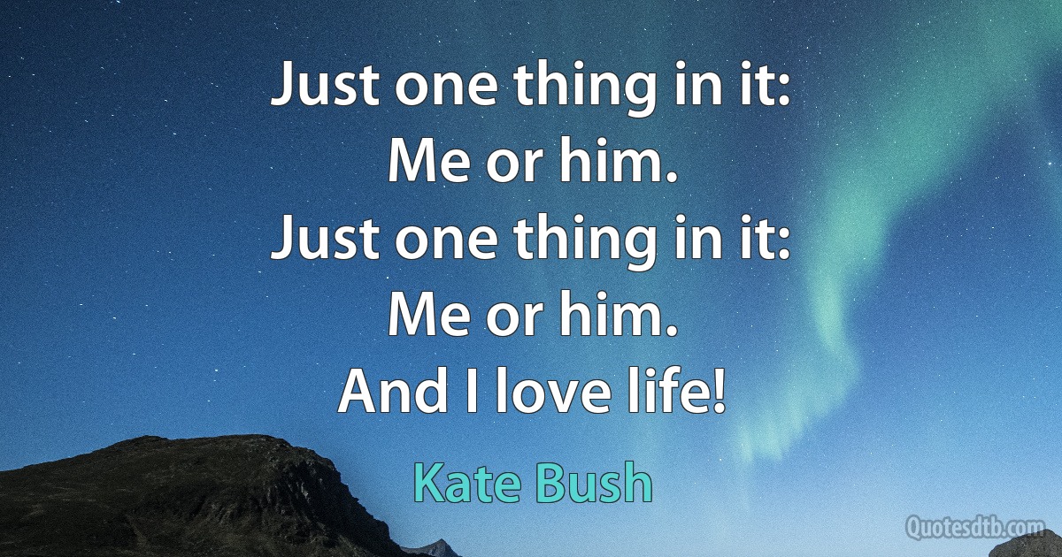 Just one thing in it:
Me or him.
Just one thing in it:
Me or him.
And I love life! (Kate Bush)