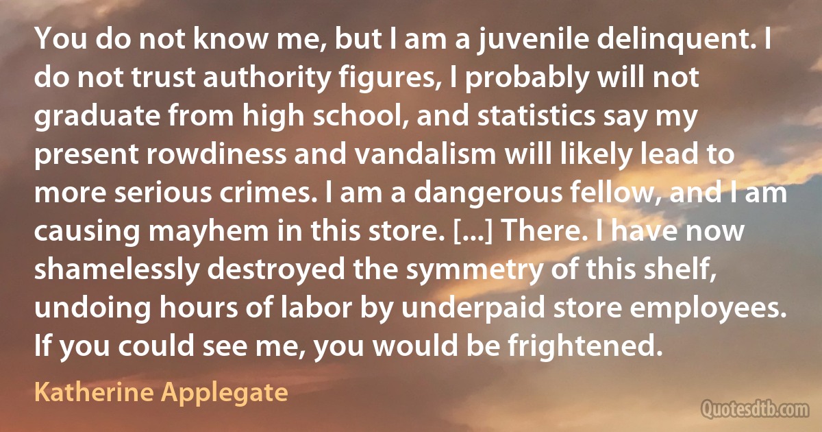 You do not know me, but I am a juvenile delinquent. I do not trust authority figures, I probably will not graduate from high school, and statistics say my present rowdiness and vandalism will likely lead to more serious crimes. I am a dangerous fellow, and I am causing mayhem in this store. [...] There. I have now shamelessly destroyed the symmetry of this shelf, undoing hours of labor by underpaid store employees. If you could see me, you would be frightened. (Katherine Applegate)