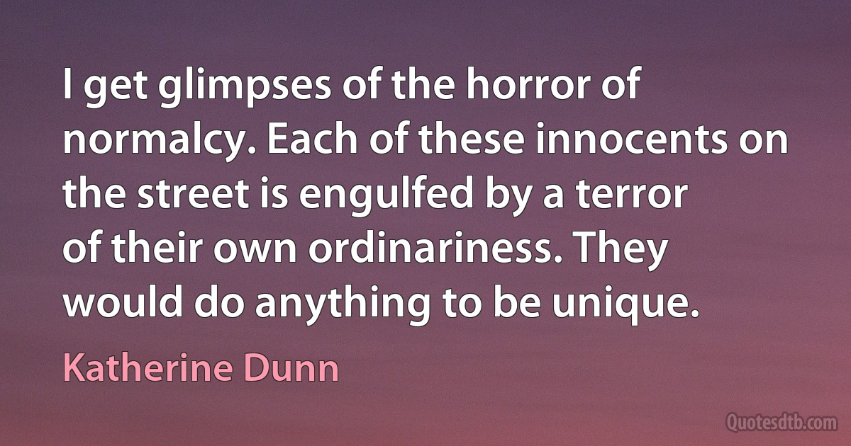 I get glimpses of the horror of normalcy. Each of these innocents on the street is engulfed by a terror of their own ordinariness. They would do anything to be unique. (Katherine Dunn)