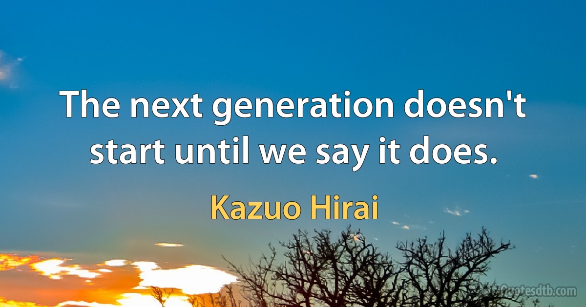 The next generation doesn't start until we say it does. (Kazuo Hirai)