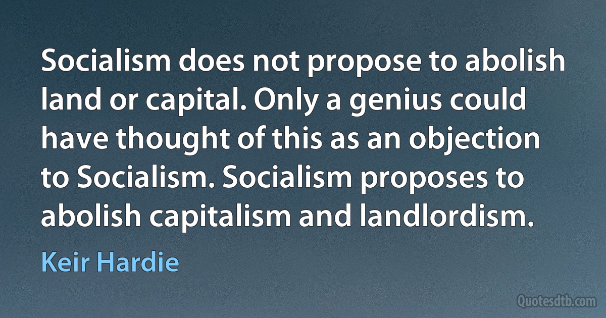 Socialism does not propose to abolish land or capital. Only a genius could have thought of this as an objection to Socialism. Socialism proposes to abolish capitalism and landlordism. (Keir Hardie)