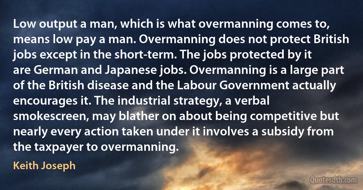 Low output a man, which is what overmanning comes to, means low pay a man. Overmanning does not protect British jobs except in the short-term. The jobs protected by it are German and Japanese jobs. Overmanning is a large part of the British disease and the Labour Government actually encourages it. The industrial strategy, a verbal smokescreen, may blather on about being competitive but nearly every action taken under it involves a subsidy from the taxpayer to overmanning. (Keith Joseph)