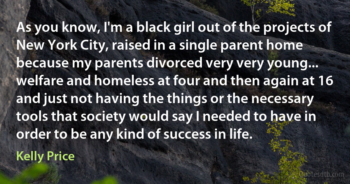 As you know, I'm a black girl out of the projects of New York City, raised in a single parent home because my parents divorced very very young... welfare and homeless at four and then again at 16 and just not having the things or the necessary tools that society would say I needed to have in order to be any kind of success in life. (Kelly Price)