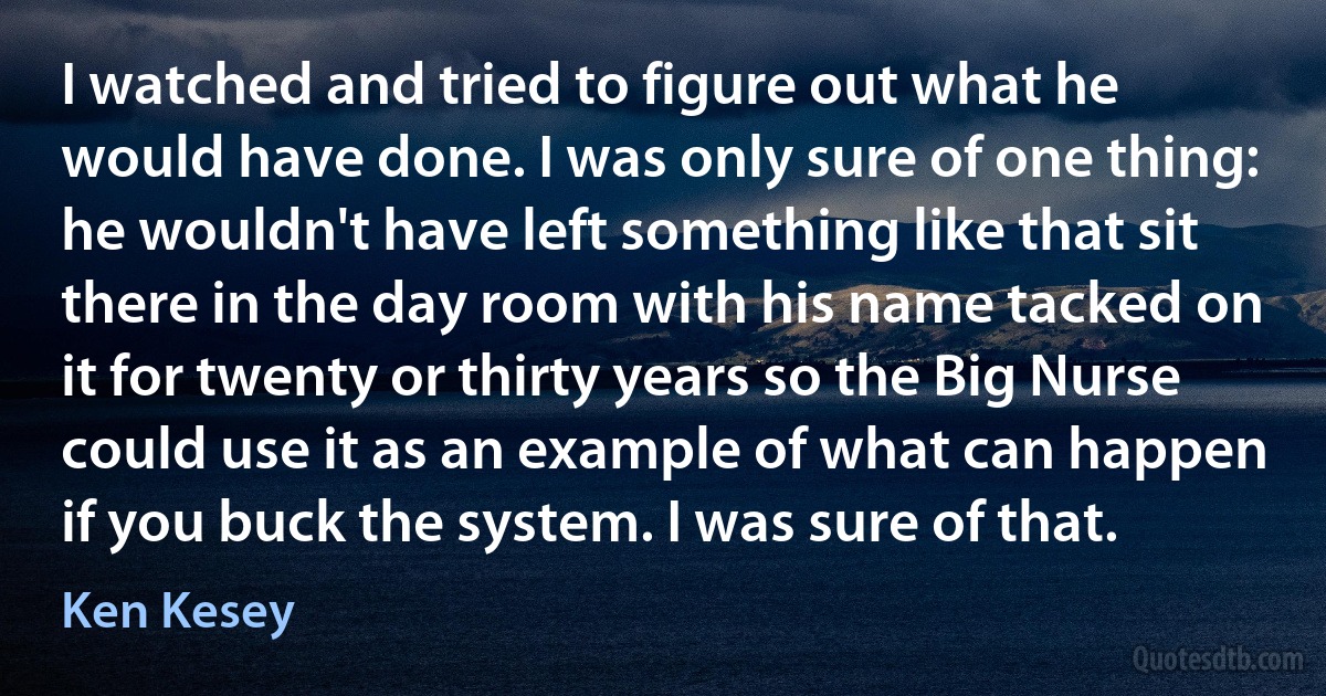 I watched and tried to figure out what he would have done. I was only sure of one thing: he wouldn't have left something like that sit there in the day room with his name tacked on it for twenty or thirty years so the Big Nurse could use it as an example of what can happen if you buck the system. I was sure of that. (Ken Kesey)