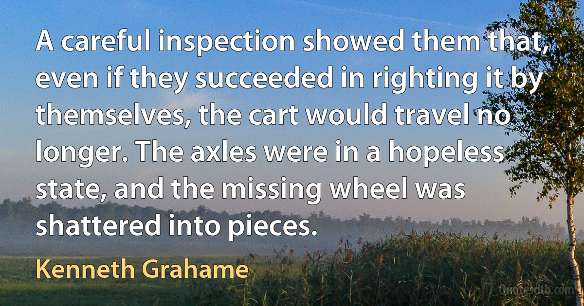 A careful inspection showed them that, even if they succeeded in righting it by themselves, the cart would travel no longer. The axles were in a hopeless state, and the missing wheel was shattered into pieces. (Kenneth Grahame)