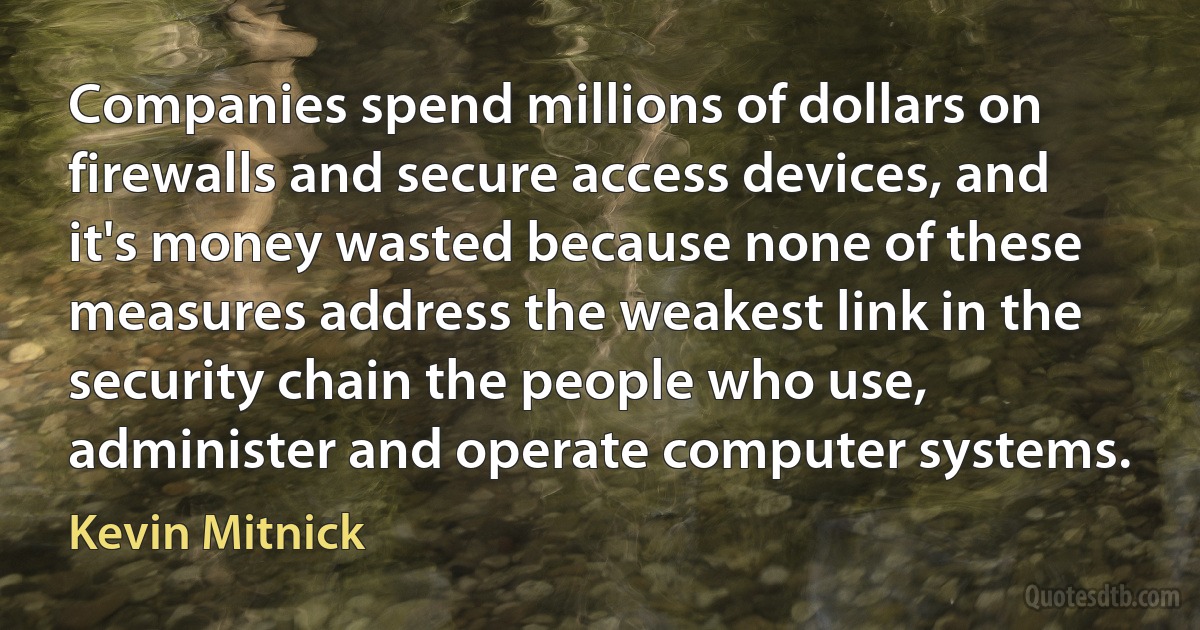 Companies spend millions of dollars on firewalls and secure access devices, and it's money wasted because none of these measures address the weakest link in the security chain the people who use, administer and operate computer systems. (Kevin Mitnick)