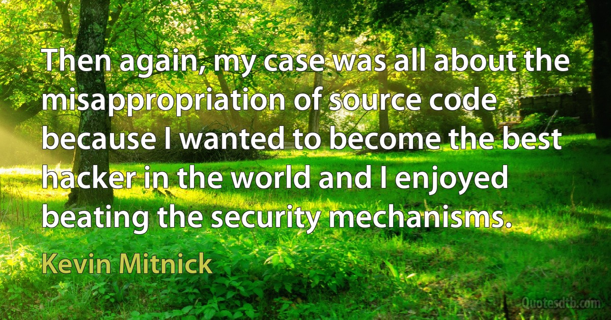 Then again, my case was all about the misappropriation of source code because I wanted to become the best hacker in the world and I enjoyed beating the security mechanisms. (Kevin Mitnick)