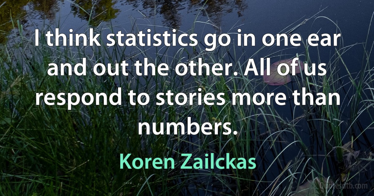 I think statistics go in one ear and out the other. All of us respond to stories more than numbers. (Koren Zailckas)