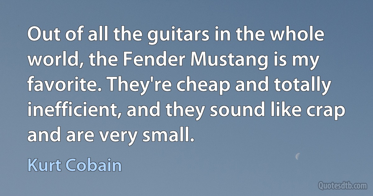 Out of all the guitars in the whole world, the Fender Mustang is my favorite. They're cheap and totally inefficient, and they sound like crap and are very small. (Kurt Cobain)