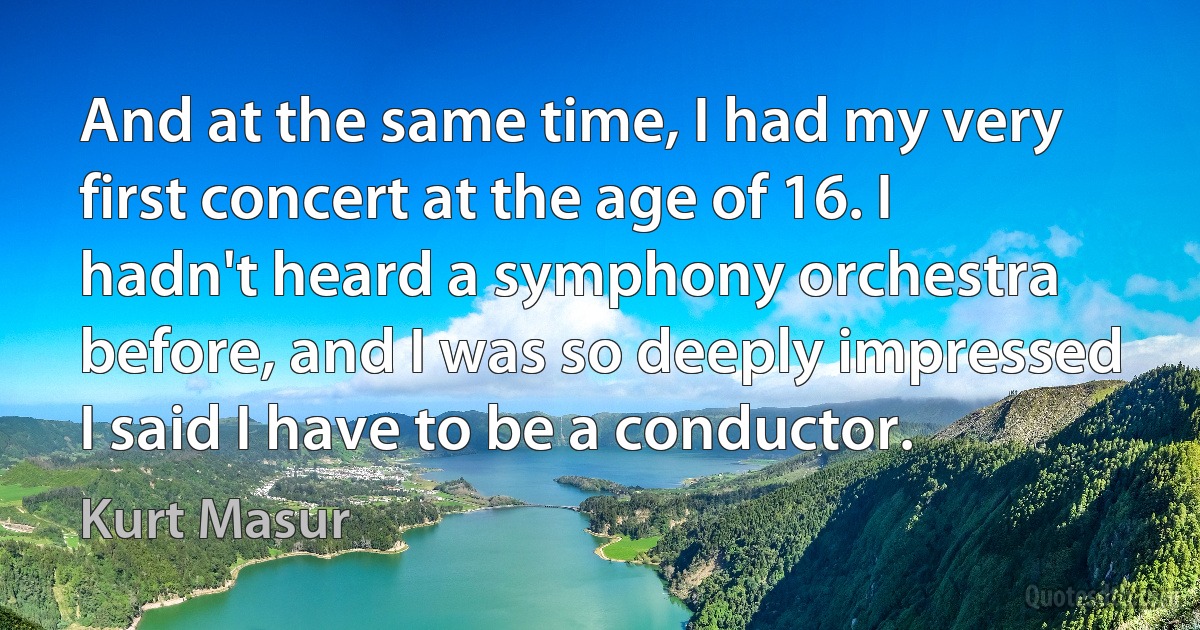 And at the same time, I had my very first concert at the age of 16. I hadn't heard a symphony orchestra before, and I was so deeply impressed I said I have to be a conductor. (Kurt Masur)