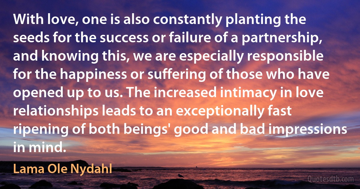 With love, one is also constantly planting the seeds for the success or failure of a partnership, and knowing this, we are especially responsible for the happiness or suffering of those who have opened up to us. The increased intimacy in love relationships leads to an exceptionally fast ripening of both beings' good and bad impressions in mind. (Lama Ole Nydahl)