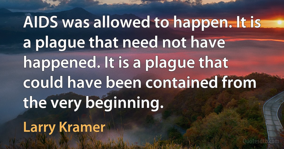 AIDS was allowed to happen. It is a plague that need not have happened. It is a plague that could have been contained from the very beginning. (Larry Kramer)