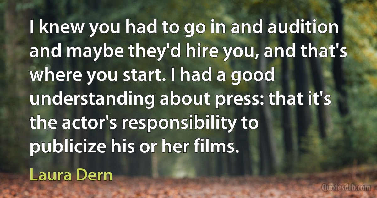 I knew you had to go in and audition and maybe they'd hire you, and that's where you start. I had a good understanding about press: that it's the actor's responsibility to publicize his or her films. (Laura Dern)