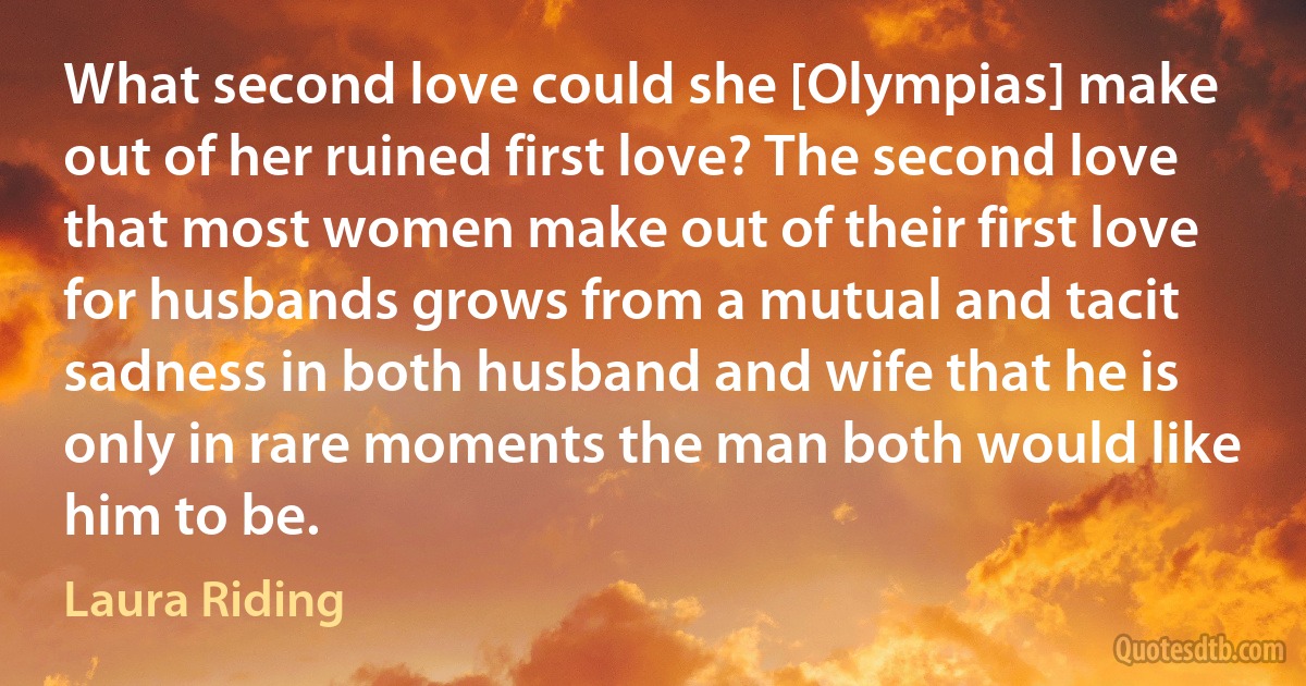 What second love could she [Olympias] make out of her ruined first love? The second love that most women make out of their first love for husbands grows from a mutual and tacit sadness in both husband and wife that he is only in rare moments the man both would like him to be. (Laura Riding)