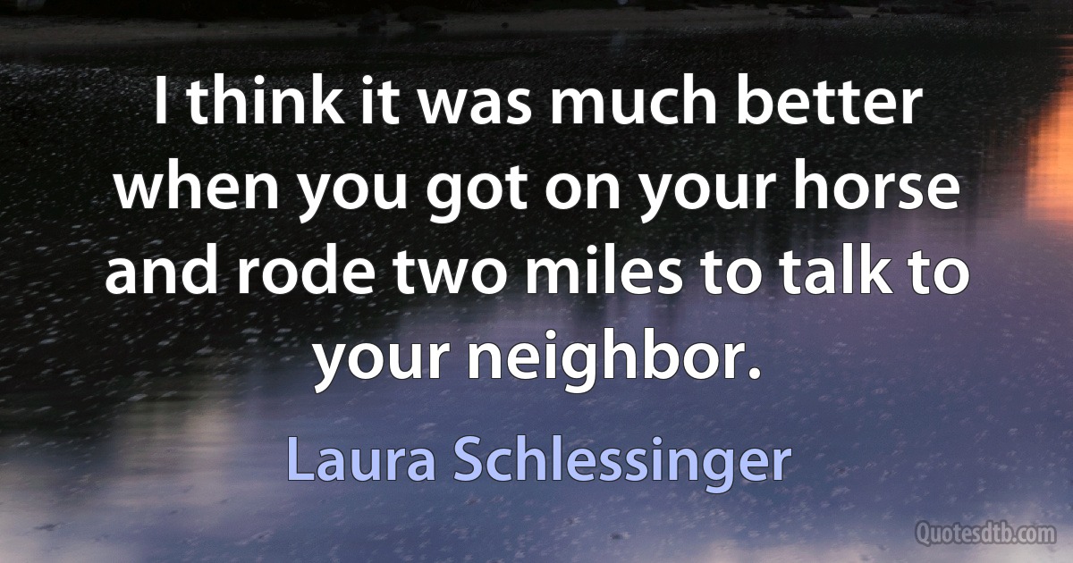 I think it was much better when you got on your horse and rode two miles to talk to your neighbor. (Laura Schlessinger)