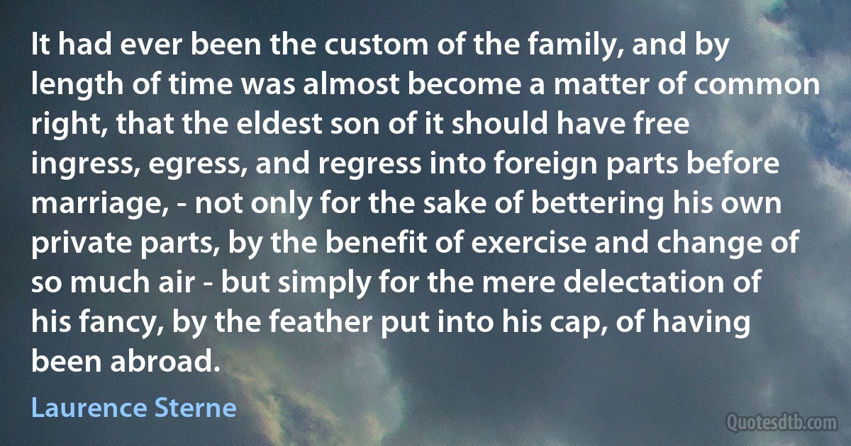 It had ever been the custom of the family, and by length of time was almost become a matter of common right, that the eldest son of it should have free ingress, egress, and regress into foreign parts before marriage, - not only for the sake of bettering his own private parts, by the benefit of exercise and change of so much air - but simply for the mere delectation of his fancy, by the feather put into his cap, of having been abroad. (Laurence Sterne)