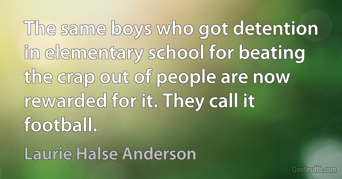 The same boys who got detention in elementary school for beating the crap out of people are now rewarded for it. They call it football. (Laurie Halse Anderson)