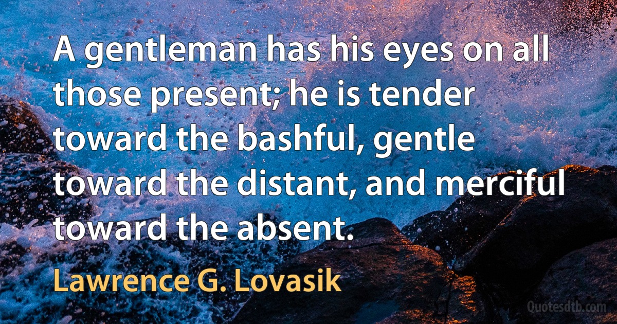 A gentleman has his eyes on all those present; he is tender toward the bashful, gentle toward the distant, and merciful toward the absent. (Lawrence G. Lovasik)