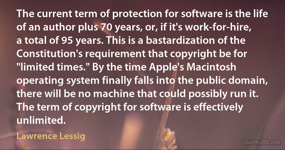 The current term of protection for software is the life of an author plus 70 years, or, if it's work-for-hire, a total of 95 years. This is a bastardization of the Constitution's requirement that copyright be for "limited times." By the time Apple's Macintosh operating system finally falls into the public domain, there will be no machine that could possibly run it. The term of copyright for software is effectively unlimited. (Lawrence Lessig)