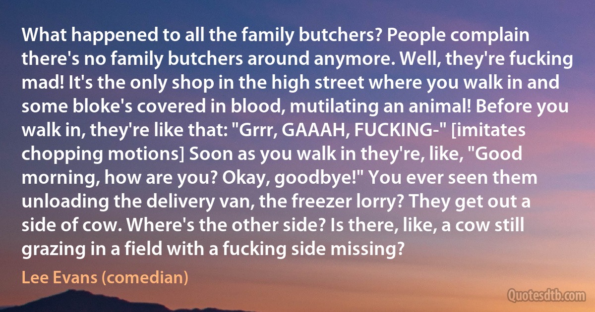 What happened to all the family butchers? People complain there's no family butchers around anymore. Well, they're fucking mad! It's the only shop in the high street where you walk in and some bloke's covered in blood, mutilating an animal! Before you walk in, they're like that: "Grrr, GAAAH, FUCKING-" [imitates chopping motions] Soon as you walk in they're, like, "Good morning, how are you? Okay, goodbye!" You ever seen them unloading the delivery van, the freezer lorry? They get out a side of cow. Where's the other side? Is there, like, a cow still grazing in a field with a fucking side missing? (Lee Evans (comedian))