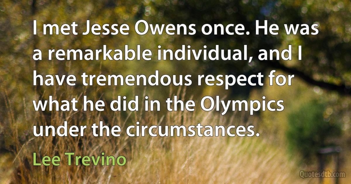 I met Jesse Owens once. He was a remarkable individual, and I have tremendous respect for what he did in the Olympics under the circumstances. (Lee Trevino)