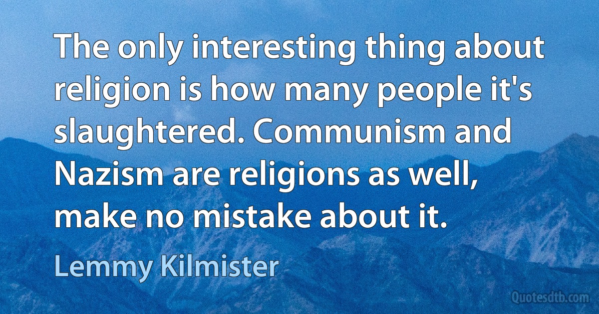 The only interesting thing about religion is how many people it's slaughtered. Communism and Nazism are religions as well, make no mistake about it. (Lemmy Kilmister)